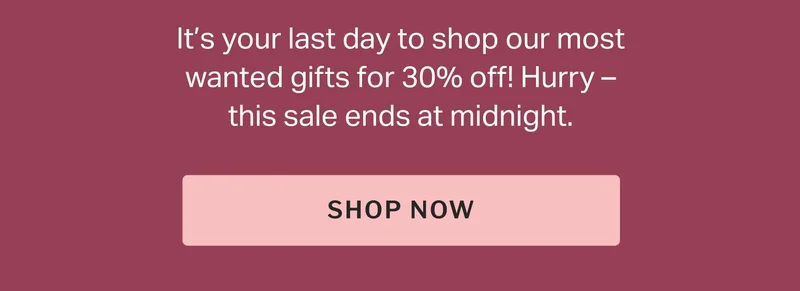 It’s your last day to shop our most wanted gifts for 30% off! Hurry – this sale ends at midnight.