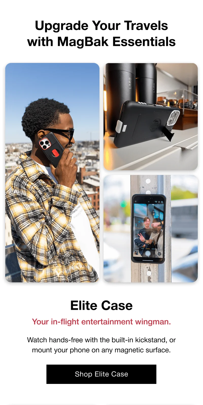 Elite Case Your in-flight entertainment wingman. Watch hands-free with the built-in kickstand, or mount your phone on any magnetic surface.
