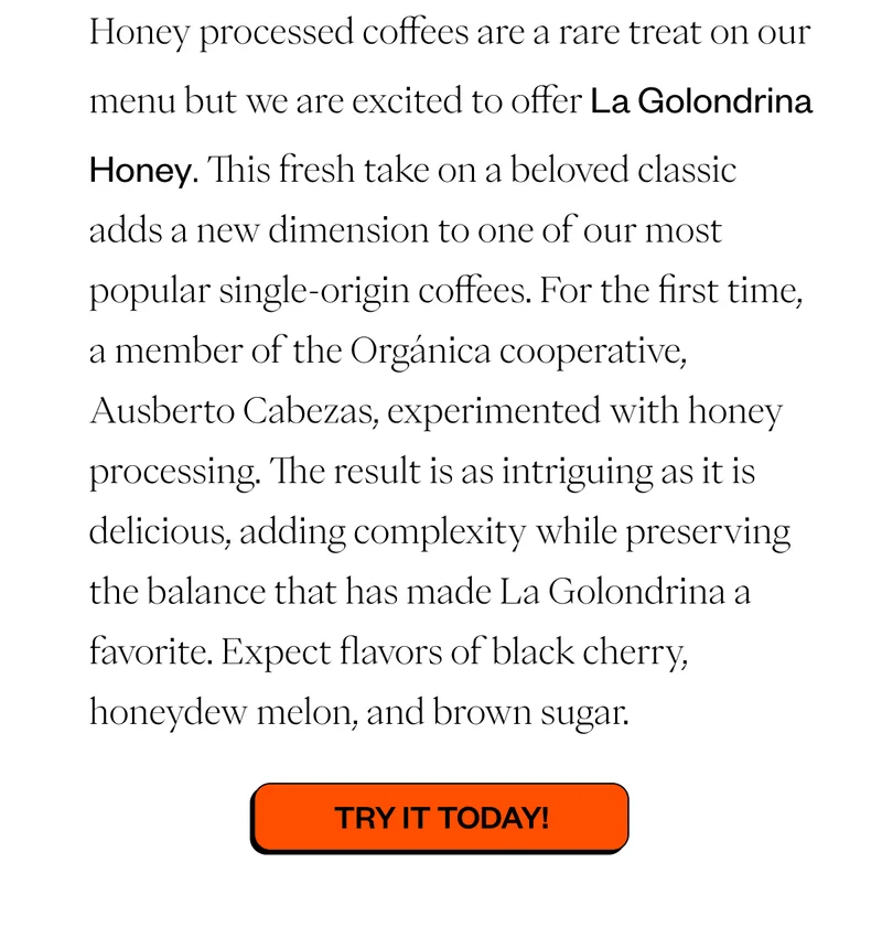 Honey processed coffees are a rare treat on our menu but we are excited to offer La Golondrina Honey. This fresh take on a beloved classic adds a new dimension to one of our most popular single-origin coffees. For the first time, a member of the Orgánica cooperative, Ausberto Cabezas, experimented with honey processing. The result is as intriguing as it is delicious, adding complexity while preserving the balance that has made La Golondrina a favorite. Expect flavors of black cherry, honeydew melon, and brown sugar.   CTA: Try it Today!