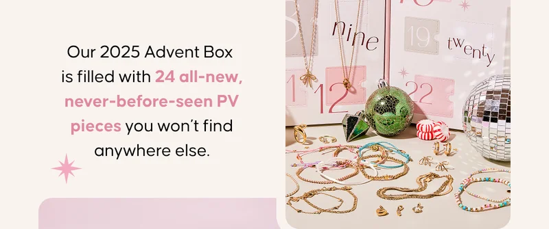 Our 2025 Advent Box is filled with 24 all-new, never-before-seen PV pieces you won’t find anywhere else.