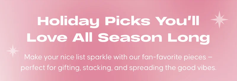 Holiday Picks You’ll Love All Season Long. Make your nice list sparkle with our fan-favorite pieces — perfect for gifting, stacking, and spreading the good vibes.