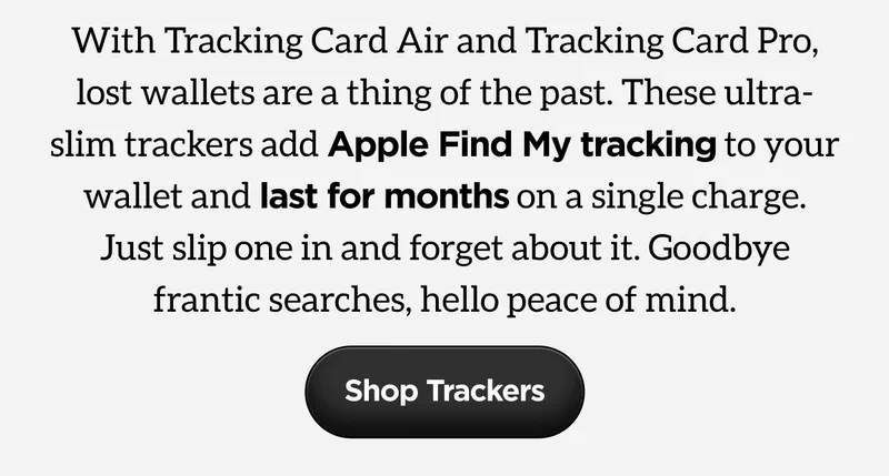 With Tracking Card Air and Tracking Card Pro, lost wallets are a thing of the past. These ultra-slim trackers add Apple Find My tracking to your wallet and last for months on a single charge. Just slip one in and forget about it. Goodbye frantic searches, hello peace of mind. Shop Trackers.