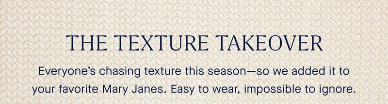 THE TEXTURE TAKEOVER Everyone’s chasing texture this season—so we added it to your favorite Mary Janes. Easy to wear, impossible to ignore.