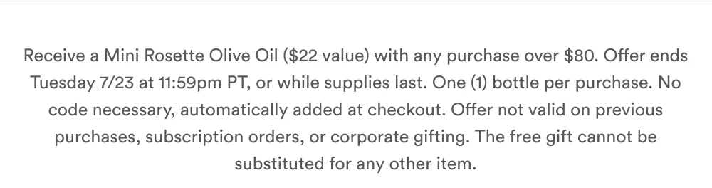 Receive a Mini Rosette Olive Oil ($22 value) with any purchase over $80. Tuesday 7/23 at 11:59pm PT, or while supplies last. One (1) bottle per purchase. No code necessary, automatically added at checkout. Offer not valid on previous purchases, subscription orders, or corporate gifting. The free gift cannot be substituted for any other item.
