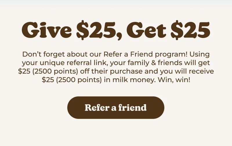 Don't forget about our Refer a Friend program! Using your unique referral link, your family & friends will get $25 (2500 points) off their purchase and you will receive $25 (2500 points) in milk money. Win, win!