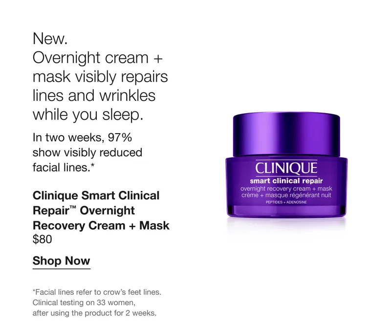 New. Overnight cream + mask visibly repairs lines and wrinkles while you sleep.&nbsp;In two weeks, 97% show visibly reduced facial lines.* Clinique Smart Clinical Repair™ Overnight Recovery Cream + Mask $80 Shop Now *Facial lines refer to crow’s feet lines. Clinical testing on 33 women, after using the product for 2 weeks.