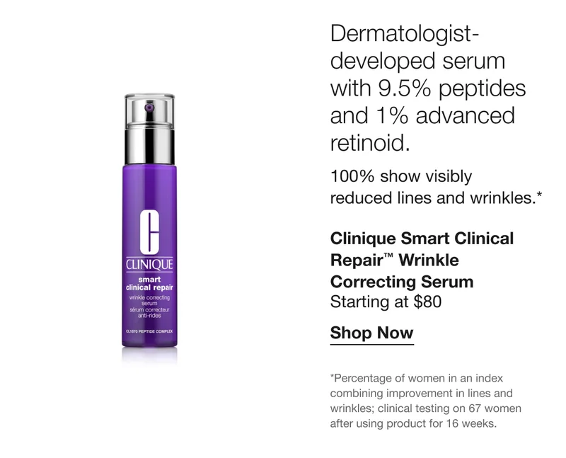 Dermatologist-developed serum with 9.5% peptides and 1% advanced retinoid. 100% show visibly reduced lines and wrinkles.* Clinique Smart Clinical Repair™ Wrinkle Correcting Serum Starting at $80 Shop Now *Percentage of women in an index combining improvement in lines and wrinkles; clinical testing on 67 women after using product for 16 weeks.