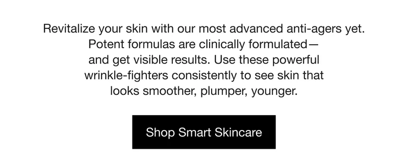 Revitalize your skin with our most advanced anti-agers yet. Potent formulas are clinically formulated— and get visible results. Use these powerful wrinkle-fighters consistently to see skin that looks smoother, plumper, younger. | Shop Smart Skincare