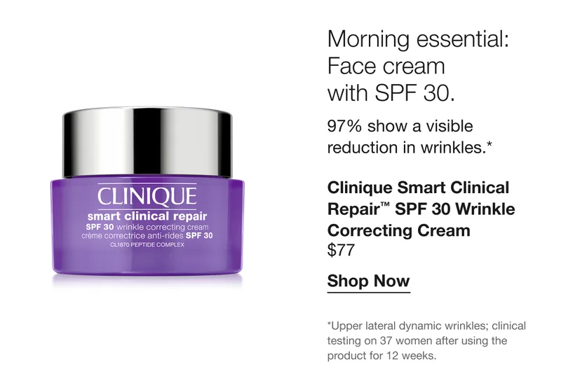 Morning essential: Face cream with SPF 30. 97% show a visible reduction in wrinkles.* Clinique Smart Clinical Repair™ SPF 30 Wrinkle Correcting Cream $77 Shop Now *Upper lateral dynamic wrinkles; clinical testing on 37 women after using the product for 12 weeks.