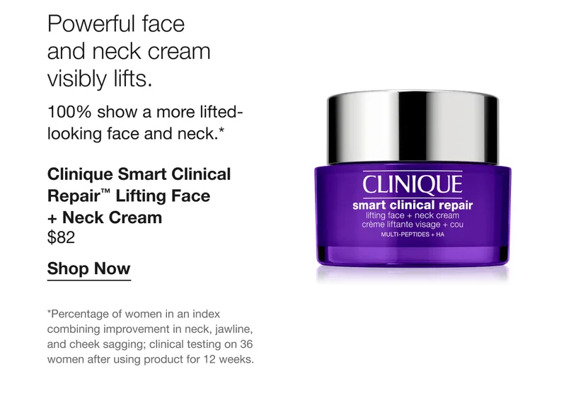 Powerful face and neck cream visibly lifts. 100% show a more lifted-looking face and neck.* Clinique Smart Clinical Repair™ Lifting Face + Neck Cream $82 Shop Now *Percentage of women in an index combining improvement in neck, jawline, and cheek sagging; clinical testing on 36 women after using product for 12 weeks.