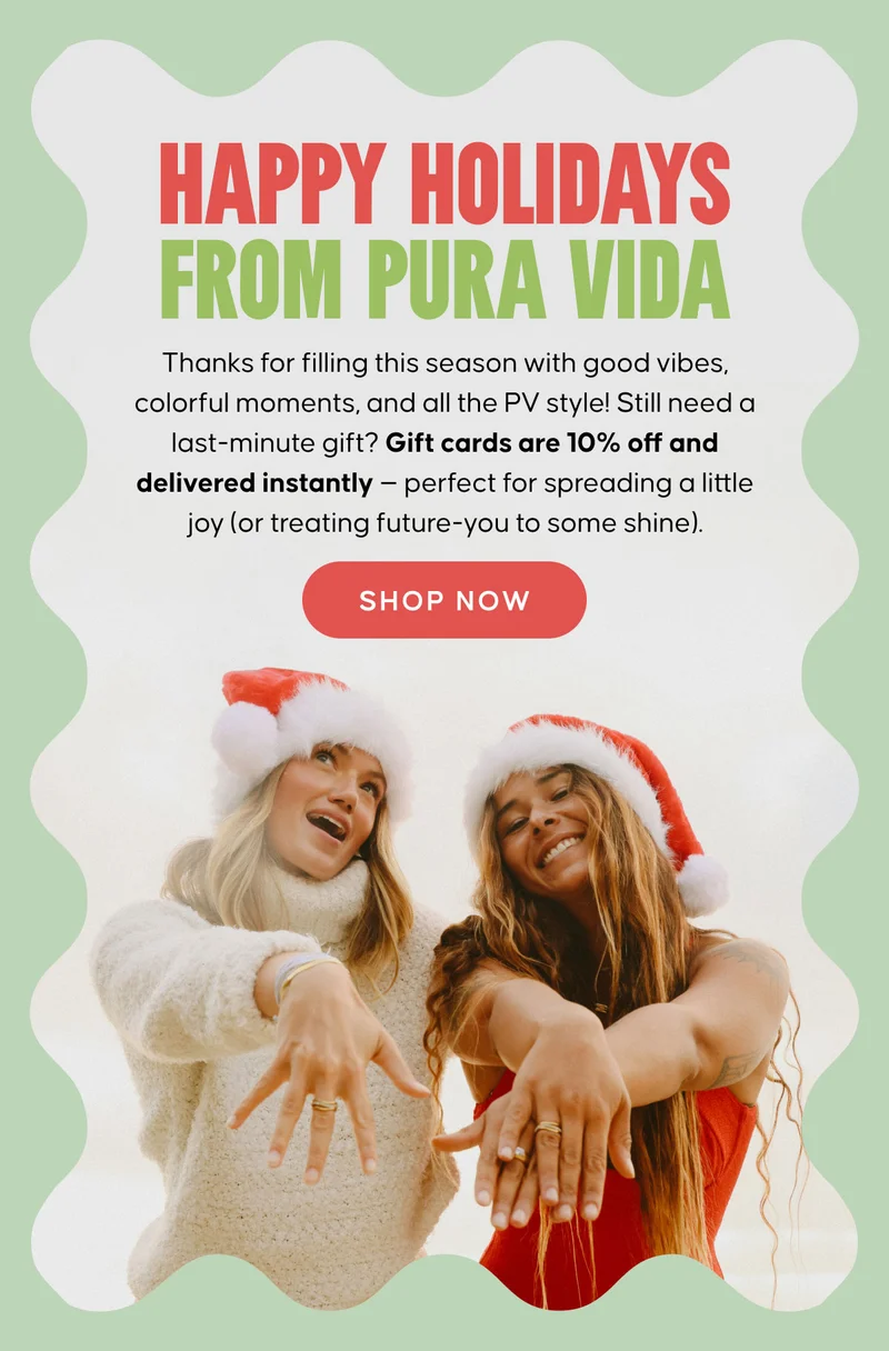HAPPY HOLIDAYS FROM PURA VIDA. Thanks for filling this season with good vibes, colorful moments, and all the PV style! Still need a last-minute gift? Gift cards are 10% off and delivered instantly — perfect for spreading a little joy (or treating future-you to some shine). SHOP NOW