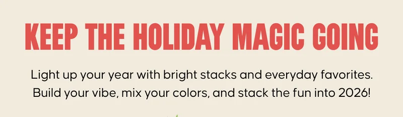 KEEP THE HOLIDAY MAGIC GOING. Light up your year with bright stacks and everyday favorites. Build your vibe, mix your colors, and stack the fun into 2026!