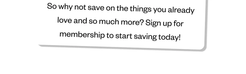 So why not save on the things you already love and so much more? Sign up for membership to start saving today!