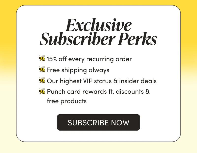Subscribers Get Perks       🐝 15% off every recurring order   🐝 Free shipping always  🐝 Our highest VIP status & insider deals  🐝 Punch card rewards ft. discounts & free products