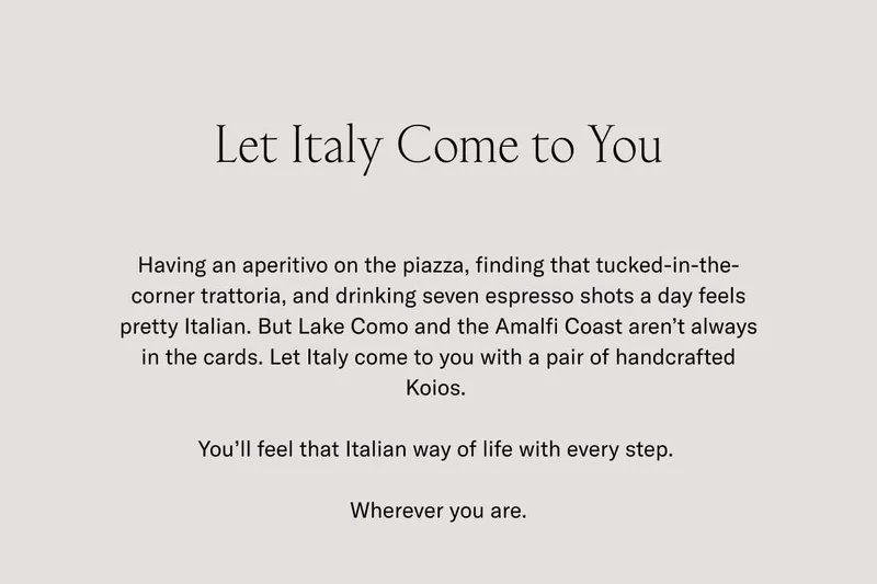 Let Italy Come to You. Having an aperitivo on the piazza, finding that tucked-in-the-corner trattoria, and drinking seven espresso shots a day feels pretty Italian. But Lake Como and the Amalfi Coast aren't always in the cards. Let Italy come to you with a pair of handcrafted Koios. You'll feel that Italian way of life with every step. Wherever you are.