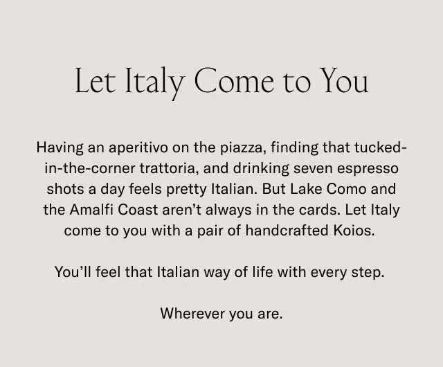 Let Italy Come to You. Having an aperitivo on the piazza, finding that tucked-in-the-corner trattoria, and drinking seven espresso shots a day feels pretty Italian. But Lake Como and the Amalfi Coast aren't always in the cards. Let Italy come to you with a pair of handcrafted Koios. You'll feel that Italian way of life with every step. Wherever you are.
