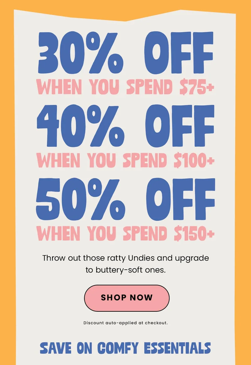30% off when you spend $75+ | 40% off when you spend $100+ | 50% off when you spend 100+ | Throw out those ratty Undies and upgrade to buttery-soft ones. | Shop Now | Discount auto-applied at checkout | Save on Comfy Essentials