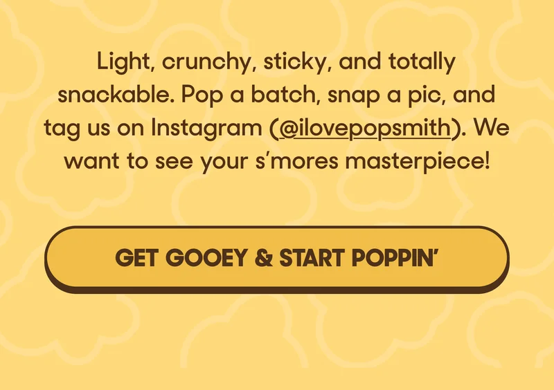 Light, crunchy, sticky, and totally snackable. Pop a batch, snap a pic, and tag us on Instagram (@ilovepopsmith). We want to see your s’mores masterpiece! GET GOOEY & START POPPIN'