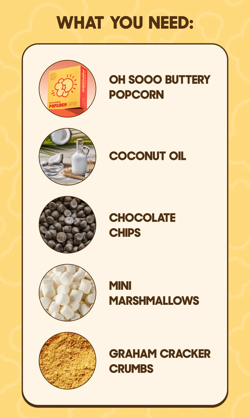 WHAT YOU NEED: OH SOOO BUTTERY POPCORN COCONUT OIL CHOCOLATE CHIPS MINI MARSHMALLOWS GRAHAM CRACKER CRUMBS