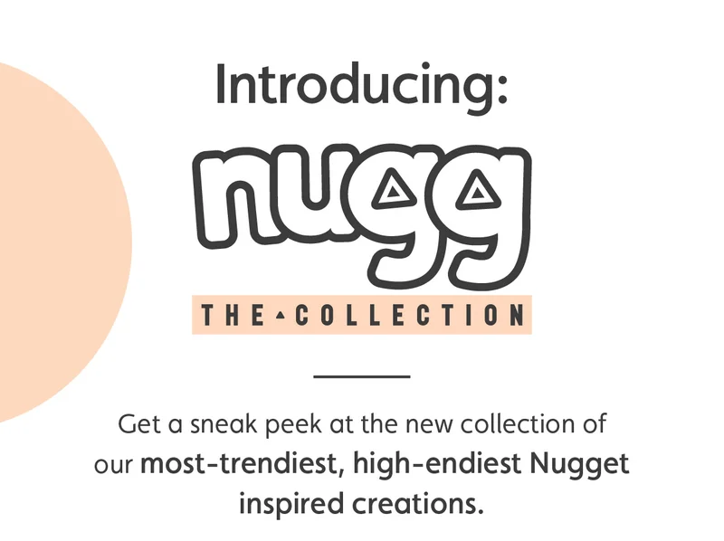 Introducing: Nugg, The Collection.  Get a sneak peek at the new collection of our most-trendiest, high-endiest Nugget inspired creations.