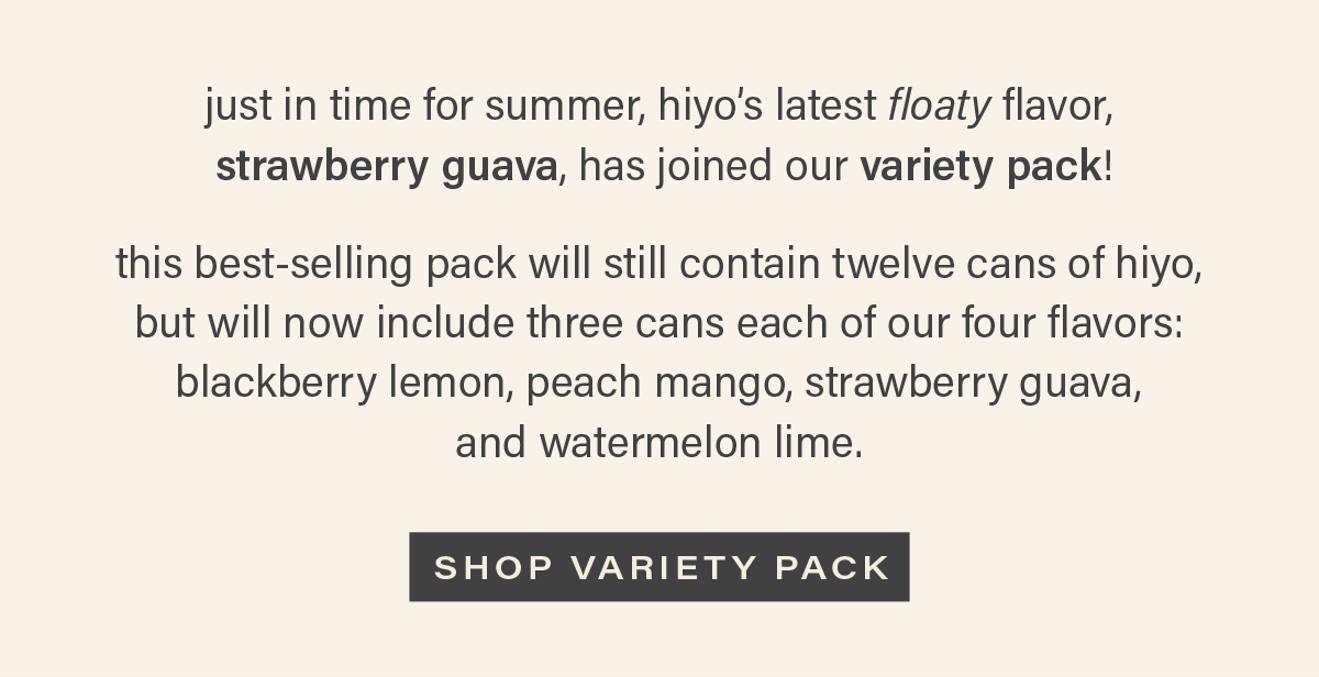 just in time for summer, hiyo's latest floaty flavor, strawberry guava, has joined our variety pack! this best-selling pack will still contain twelve cans of hiyo, but will now include three cans each of our four flavors: blackberry lemon, peach mango, strawberry guava, and watermelon lime. [SHOP VARIETY PACK]