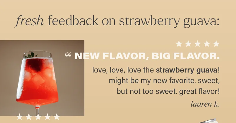 fresh feedback on strawberry guava: ⭐ ⭐ ⭐ ⭐ ⭐ "NEW FLAVOR, BIG FLAVOR. love, love, love the strawberry guava! might be my new favorite. sweet, but not too sweet. great flavor!" - LAUREN K.