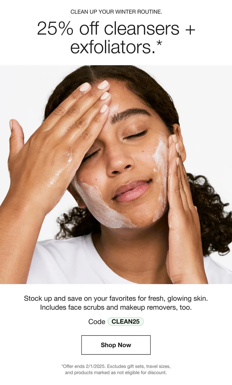 CLEAN UP YOUR WINTER ROUTINE. | 25% off cleansers + exfoliators.*  | Stock up and save on your favorites for fresh, glowing skin. Includes face scrubs and makeup removers, too. | Code discount code | Shop Now | *Offer ends 2/1/2025. Excludes gift sets, travel sizes, and products marked as not eligible for discount.