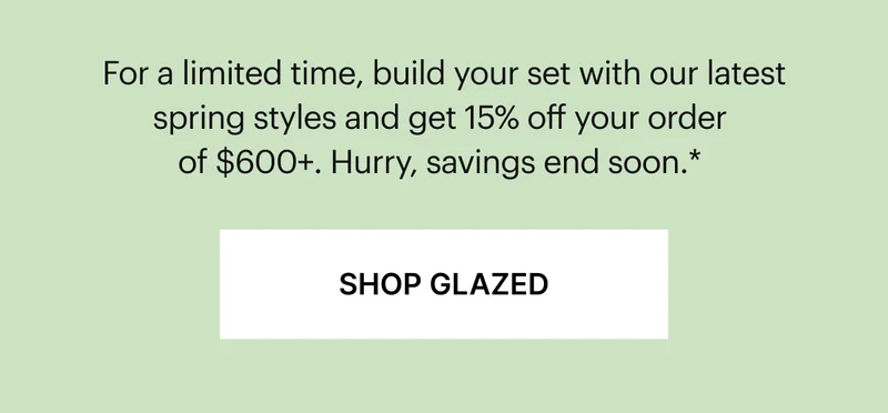 Get more Glazed | For a limited time, build your set with our latest spring styles and get 15% off your order of $600+. Hurry, these colors won’t last long.*