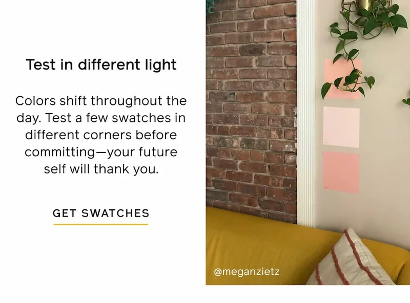 Test in different light. Colors shift throughout the day. Test a few swatches in different corners before committing—your future self will thank you. GET SWATCHES