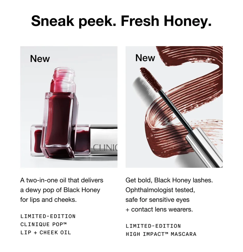 Sneak peek. Fresh Honey. New A two-in-one oil that delivers a dewy pop of Black Honey for lips and cheeks. Limited-Edition Clinique Pop™ Lip + Cheek Oil | New Get bold, Black Honey lashes. Ophthalmologist tested, safe for sensitive eyes  + contact lens wearers. Limited-Edition High Impact™ Mascara
