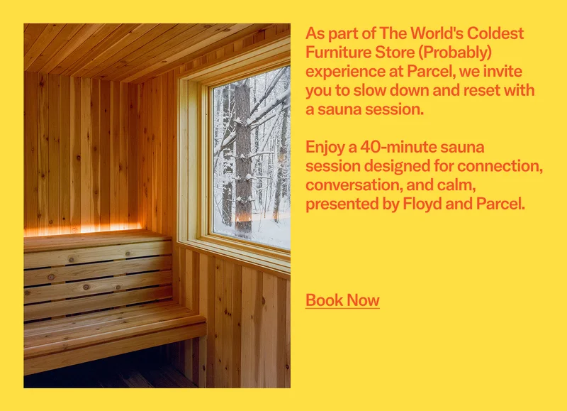 As part of The World's Coldest Furniture Store (Probably) experience at Parcel, we invite you to slow down and reset with a sauna session.  Enjoy a 40-minute sauna session designed for connection, conversation, and calm, presented by&nbsp;Floyd&nbsp;and&nbsp;Parcel. Book Now