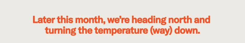 Later this month we're heading north and turning the temperature (way) down.