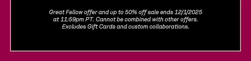Great Fellow offer and up to 50% off sale ends 12/1/2025 at 11:59pm PT. Cannot be combined with other offers. Excludes Gift Cards and custom collaborations.
