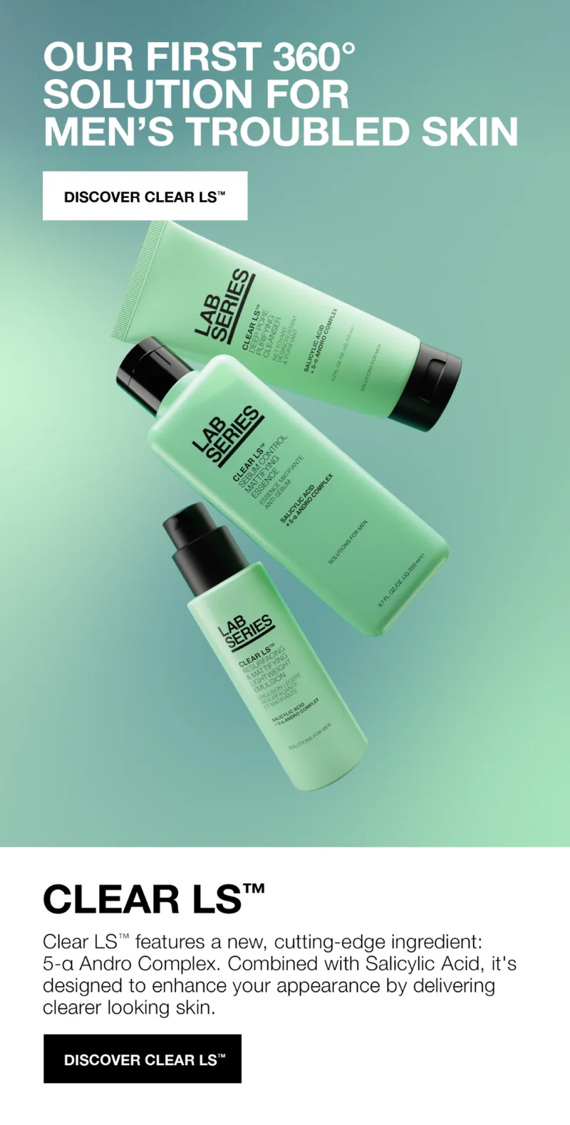 OUR FIRST 360 SOLUTION FOR MEN'S TROUBLED SKIN. DISCOVER CLEAR LS | CLEAR LS Clear LS features a new, cutting-edge ingredient: 5-a Andro Comple. Combined with Salicylic Acid, it's designed to enhance your appearrance by delivering cleaner looking skin | DISCOVER CLEAR LS