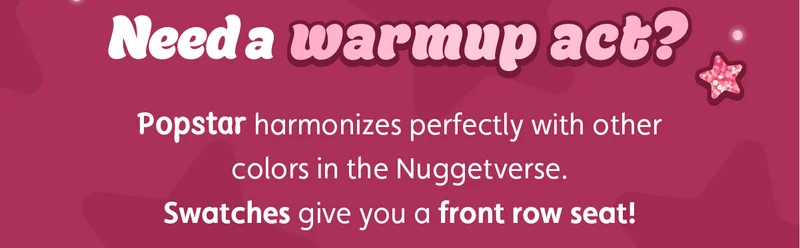 Need a warmup act? Popstar harmonizes perfectly with other colors in the Nuggetverse. Swatches give you a front row seat!