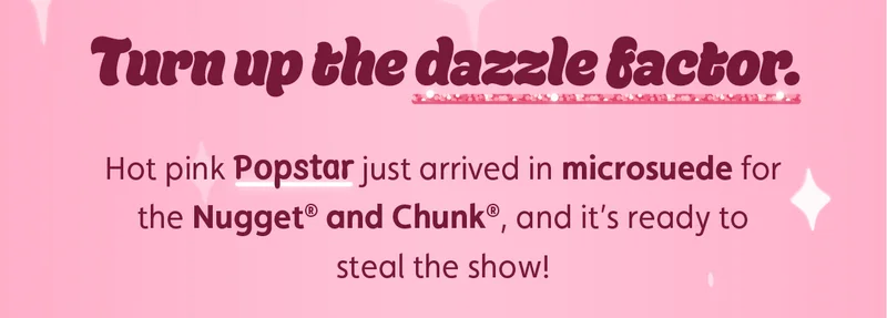 Turn up the dazzle factor. Hot pink Popstar just arrived in microsuede for the Nugget® and Chunk®, and it’s ready to steal the show!