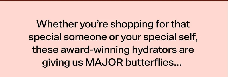Whether you’re shopping for that special someone or your special self, these award-winning hydrators are giving us MAJOR butterflies...