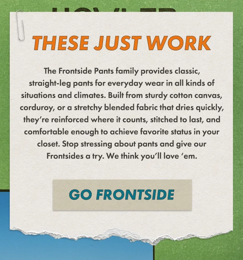 Our Frontside 5-Pocket Pants are classic, straight-leg pants for everyday wear in all kinds of situations and climates. Built from sturdy cotton canvas or corduroy, they’re reinforced where it counts, stitched to last, and comfortable enough to achieve favorite status in your closet. Stop stressing about pants and give our Frontsides a try. We think you’ll love ‘em.