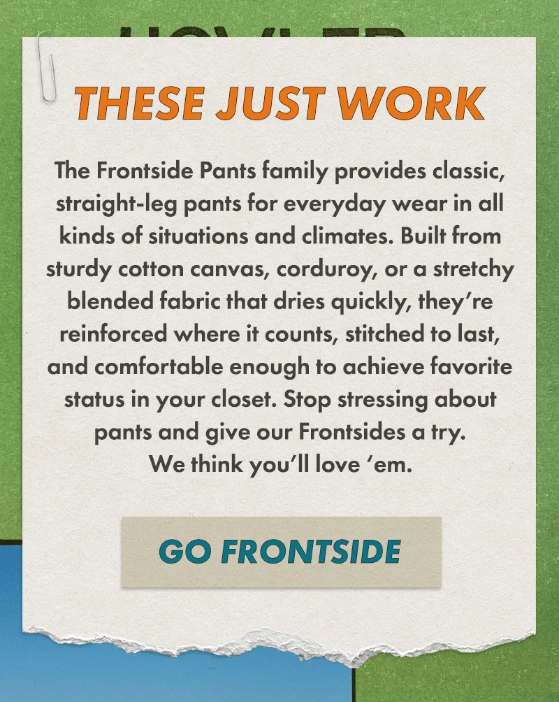 Our Frontside 5-Pocket Pants are classic, straight-leg pants for everyday wear in all kinds of situations and climates. Built from sturdy cotton canvas or corduroy, they’re reinforced where it counts, stitched to last, and comfortable enough to achieve favorite status in your closet. Stop stressing about pants and give our Frontsides a try. We think you’ll love ‘em.