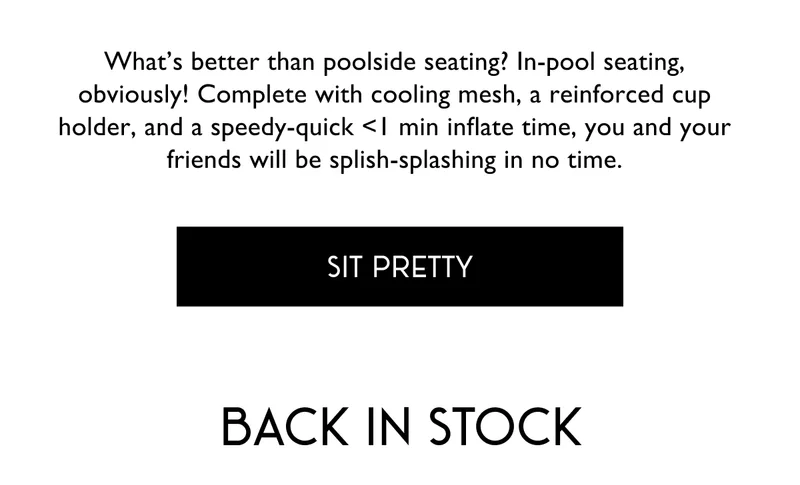 What’s better than poolside seating? In-pool seating, obviously! Complete with cooling mesh, a reinforced cup holder, and a speedy-quick <1 min inflate time, you and your friends will be splish-splashing in no time. | SIT PRETTY | Back in Stock