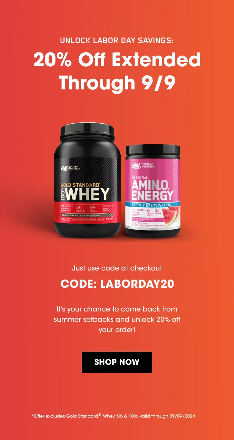 UNLOCK LABOR DAY SAVINGS: 20% Off Extended Through 9/9! Just use code at checkout CODE: LABORDAY20 It's your chance to come back from summer setbacks and unlock 20% off your order! SHOP NOW *Offer excludes Gold Standard® Whey 5lb & 10lb, valid through 09/09/2024