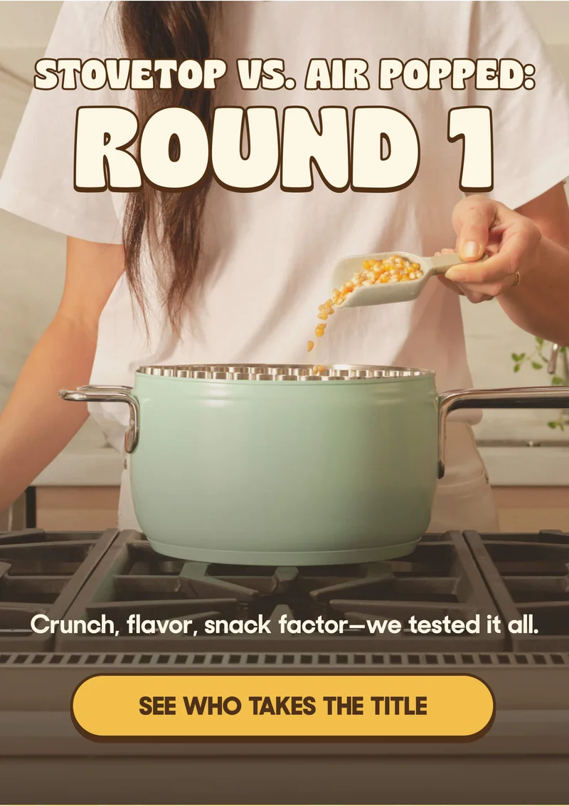 STOVETOP VS. AIR POPPED: ROUND 1 Crunch, flavor, snack factor—we tested it all. SEE WHO TAKES THE TTILE