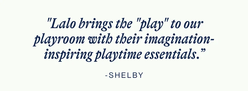 "Lalo brings the "play" to our playroom with their imagination-inspiring playtime essentials.” - Shelby