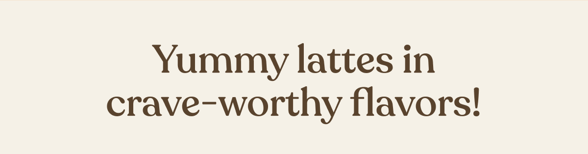 Yummy lattes in crave-worthy flavors!