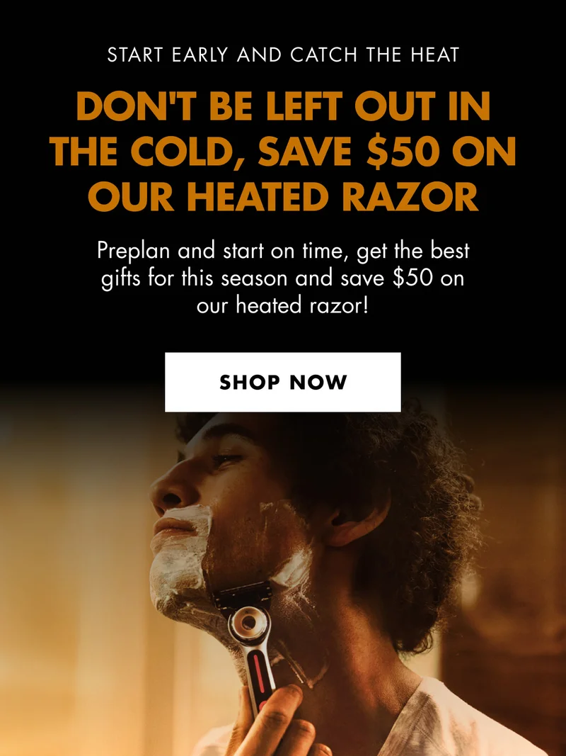 START EARLY AND CATCH THE HEAT. DON'T BE LEFT OUT IN THE COLD, SAVE $50 ON OUR HEATED RAZOR. Preplan and start on time, get the best gifts for this season and save $50 on our heated razor! SHOP NOW