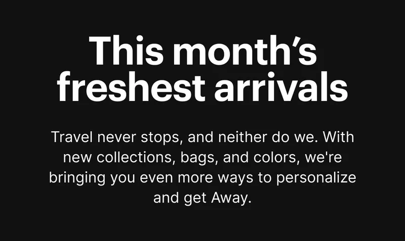 This month’s freshest arrivals. Travel never stops, and neither do we. With new collections, bags, and colors, we're bringing you even more ways to personalize and get Away.