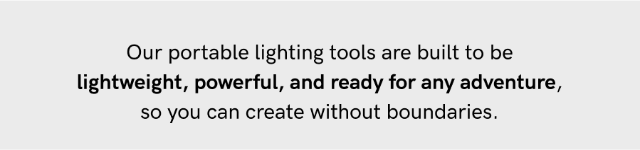 Our portable lighting tools are built to be lightweight, powerful, and ready for any adventure, so you can create without boundaries.