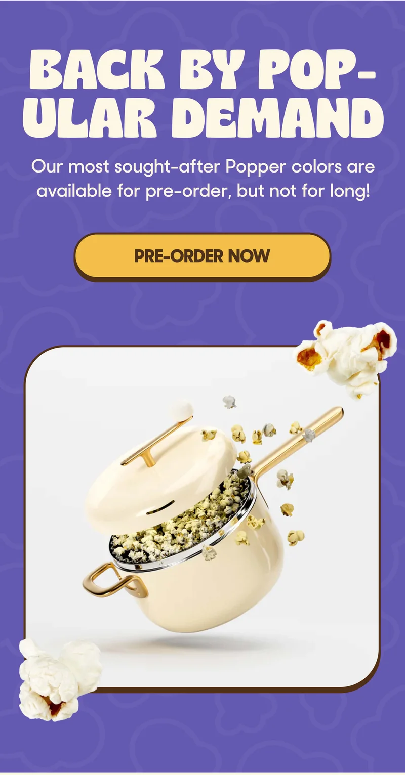 BACK BY POP-ULAR DEMAND Our most sought-after Popper colors are available for pre-order, but not for long! PRE-ORDER NOW