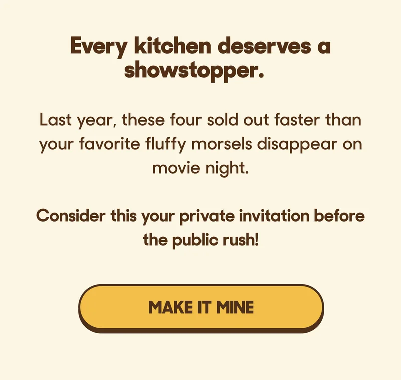 Every kitchen deserves a showstopper.  Last year, these four sold out faster than your favorite fluffy morsels disappear on movie night.   Consider this your private invitation before the public rush! MAKE IT MINE