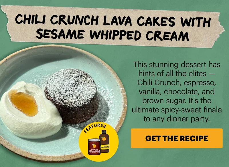 Header: Chili Crunch Lava Cakes with Sesame Whipped Cream  Sub-header: This stunning dessert has hints of all the elites — Chili Crunch, espresso, vanilla, chocolate, and brown sugar. It's the ultimate spicy-sweet finale to any dinner party. CTA: GET THE RECIPE. Features Momofuku Original Chili Crunch and Toasted Sesame Oil